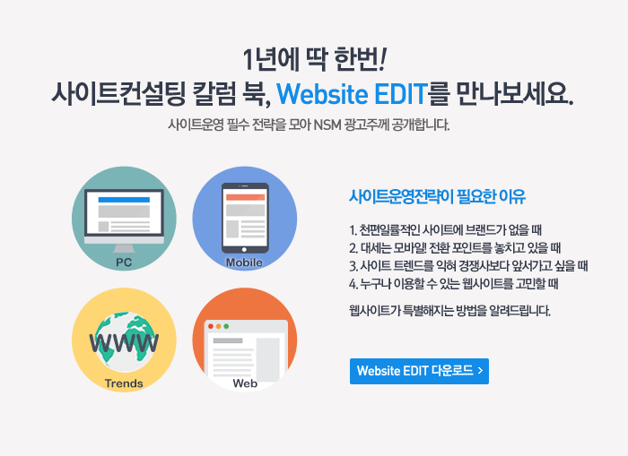 1년에 딱 한번! 사이트컨설팅 칼럼 북, Website EDIT를 만나보세요. 사이트운영 필수 전략을 모아 NSM 광고주께 공개합니다. 사이트운영전략이 필요한 이유 1.천편일률적인 사이트에 브랜드가 없을 때. 2.대세는 모바일! 전환 포인트를 놓치고 있을 때. 3.사이트 트렌드를 익혀 경쟁사보다 앞서가고 싶을 때. 4.누구나 이용할 수 있는 웹사이트를 고민할 때. 웹사이트가 특별해지는 방법을 알려드립니다.