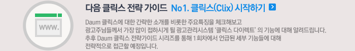 다음 클릭스 전략 가이드 No1. 클릭스(Clix) 시작하기 - Daum 클릭스에 대한 간략한 소개를 비롯한 주요특징을 체크해보고 광고주님들께서 가장 많이 접하시게 될 광고관리시스템 '클릭스 다이렉트' 의 기능에 대해 알려드립니다. 추후 Daum 클릭스 전략가이드 시리즈를 통해 1회차에서 언급된 세부 기능들에 대해 전략적으로 접근할 예정입니다.